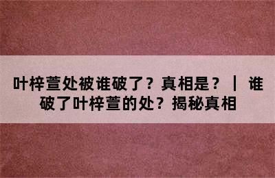 叶梓萱处被谁破了？真相是？｜ 谁破了叶梓萱的处？揭秘真相